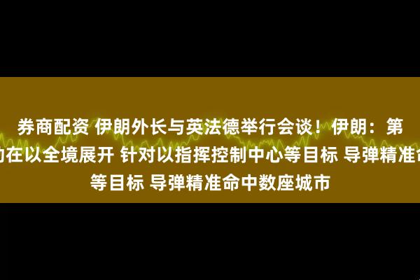 券商配资 伊朗外长与英法德举行会谈！伊朗：第十七阶段行动在以全境展开 针对以指挥控制中心等目标 导弹精准命中数座城市