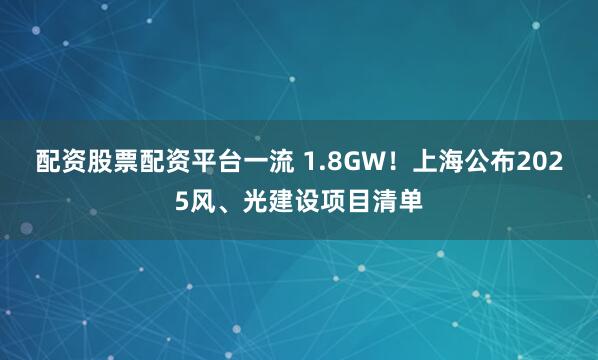 配资股票配资平台一流 1.8GW！上海公布2025风、光建设项目清单