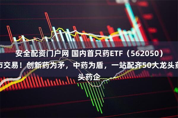 安全配资门户网 国内首只药ETF（562050）上市交易！创新药为矛，中药为盾，一站配齐50大龙头药企