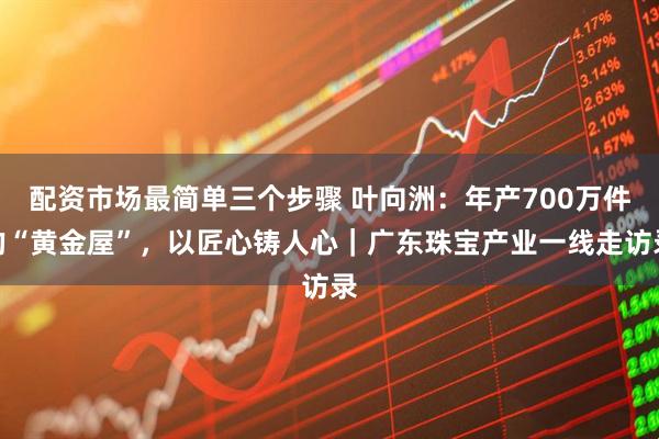 配资市场最简单三个步骤 叶向洲：年产700万件的“黄金屋”，以匠心铸人心｜广东珠宝产业一线走访录
