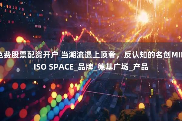 免费股票配资开户 当潮流遇上顶奢，反认知的名创MINISO SPACE_品牌_德基广场_产品