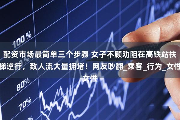 配资市场最简单三个步骤 女子不顾劝阻在高铁站扶梯逆行，致人流大量拥堵！网友吵翻_乘客_行为_女性