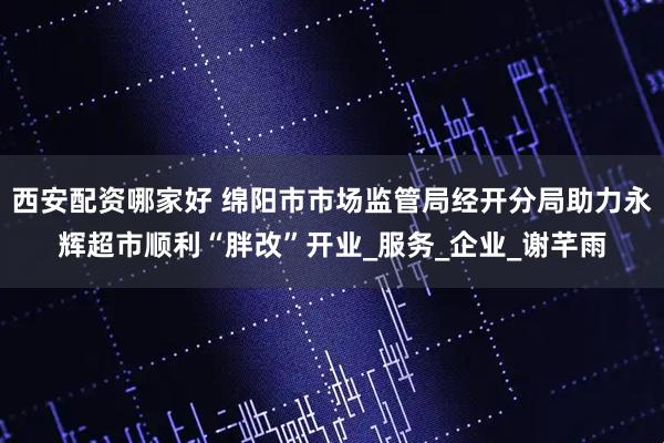 西安配资哪家好 绵阳市市场监管局经开分局助力永辉超市顺利“胖改”开业_服务_企业_谢芊雨