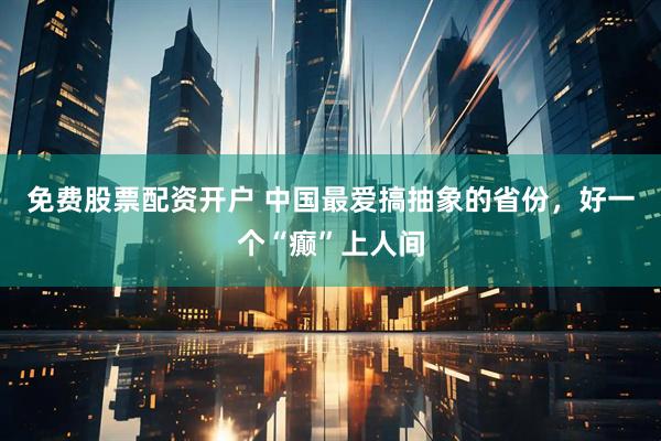 免费股票配资开户 中国最爱搞抽象的省份，好一个“癫”上人间