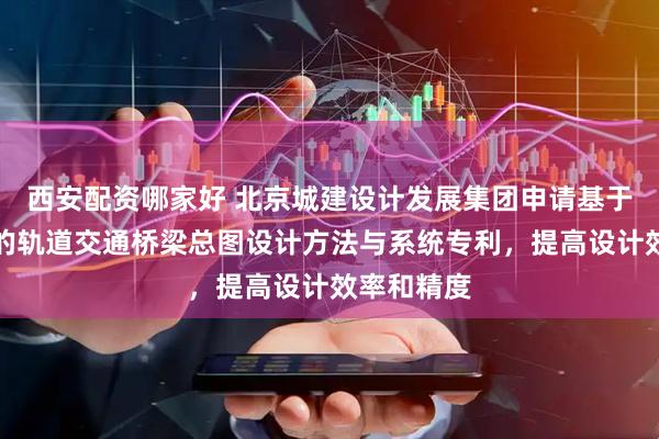 西安配资哪家好 北京城建设计发展集团申请基于几何解析的轨道交通桥梁总图设计方法与系统专利，提高设计效率和精度