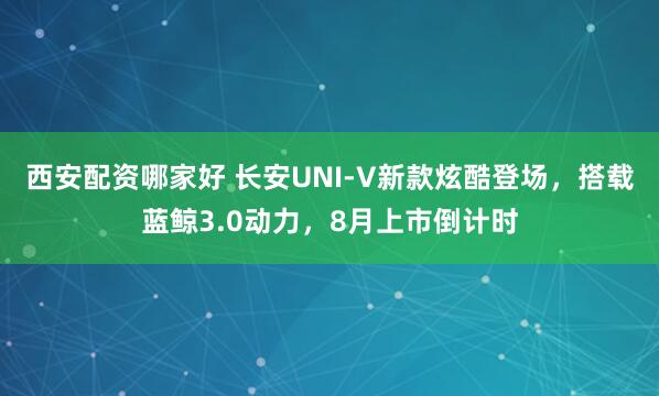 西安配资哪家好 长安UNI-V新款炫酷登场，搭载蓝鲸3.0动力，8月上市倒计时