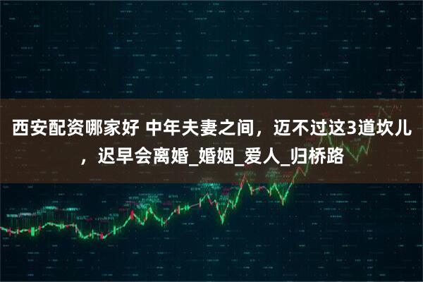 西安配资哪家好 中年夫妻之间，迈不过这3道坎儿，迟早会离婚_婚姻_爱人_归桥路