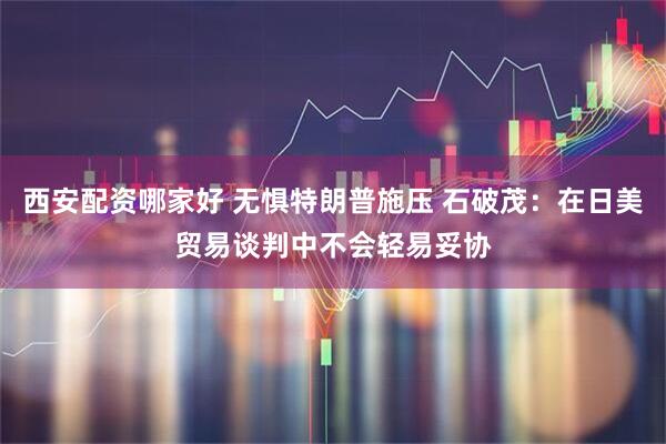 西安配资哪家好 无惧特朗普施压 石破茂：在日美贸易谈判中不会轻易妥协