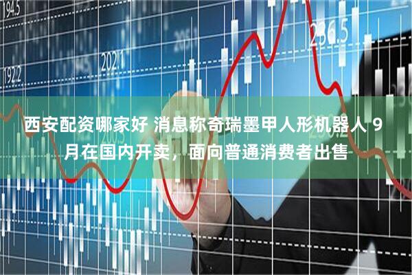 西安配资哪家好 消息称奇瑞墨甲人形机器人 9 月在国内开卖，面向普通消费者出售