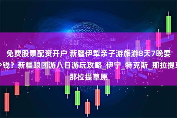 免费股票配资开户 新疆伊犁亲子游旅游8天7晚要多少钱？新疆跟团游八日游玩攻略_伊宁_特克斯_那拉提草原