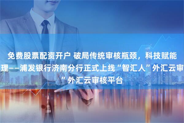 免费股票配资开户 破局传统审核瓶颈，科技赋能外汇管理——浦发银行济南分行正式上线“智汇人”外汇云审核平台