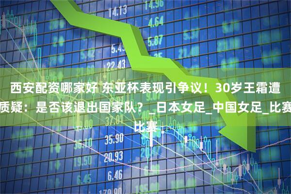 西安配资哪家好 东亚杯表现引争议！30岁王霜遭质疑：是否该退出国家队？_日本女足_中国女足_比赛