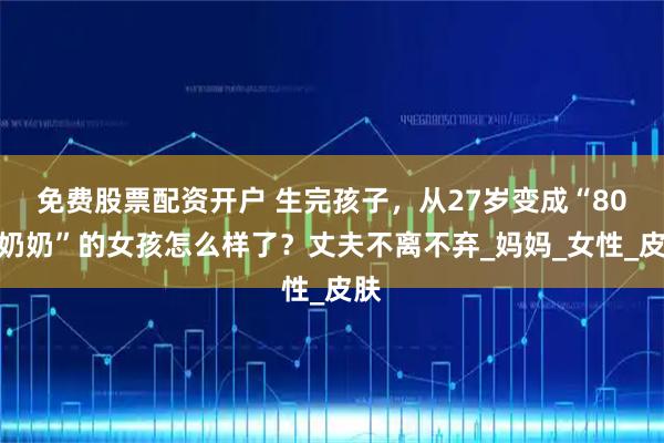 免费股票配资开户 生完孩子，从27岁变成“80岁奶奶”的女孩怎么样了？丈夫不离不弃_妈妈_女性_皮肤