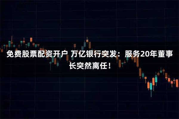 免费股票配资开户 万亿银行突发：服务20年董事长突然离任！