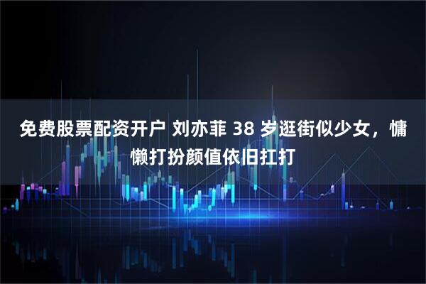 免费股票配资开户 刘亦菲 38 岁逛街似少女，慵懒打扮颜值依旧扛打