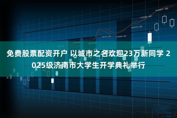 免费股票配资开户 以城市之名欢迎23万新同学 2025级济南市大学生开学典礼举行