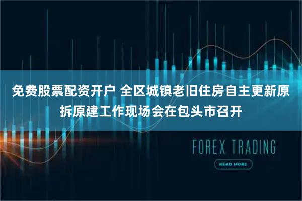 免费股票配资开户 全区城镇老旧住房自主更新原拆原建工作现场会在包头市召开