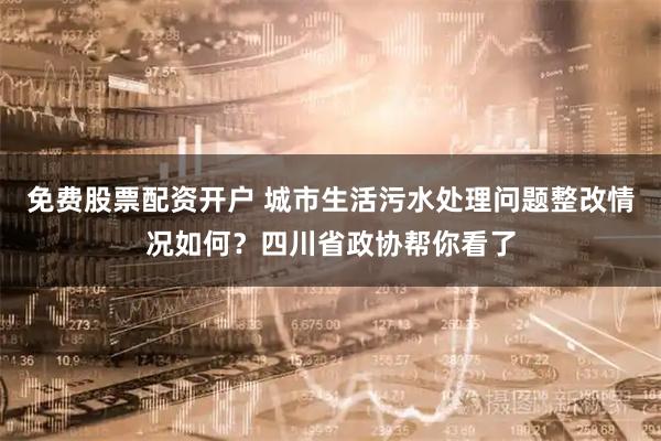 免费股票配资开户 城市生活污水处理问题整改情况如何？四川省政协帮你看了