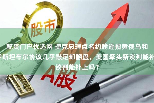 配资门户优选网 捷克总理点名约翰逊搅黄俄乌和谈，伊斯坦布尔协议几乎敲定却翻盘，美国牵头新谈判能补上吗？