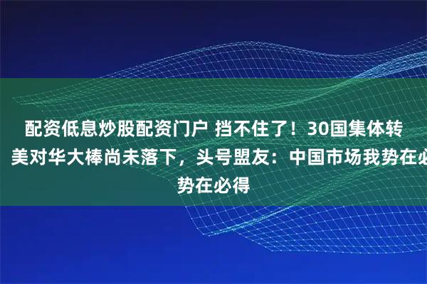 配资低息炒股配资门户 挡不住了！30国集体转向，美对华大棒尚未落下，头号盟友：中国市场我势在必得