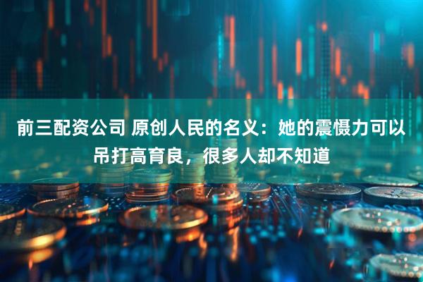 前三配资公司 原创人民的名义：她的震慑力可以吊打高育良，很多人却不知道